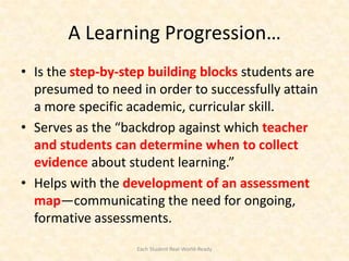 A Learning Progression…
• Is the step-by-step building blocks students are
  presumed to need in order to successfully attain
  a more specific academic, curricular skill.
• Serves as the “backdrop against which teacher
  and students can determine when to collect
  evidence about student learning.”
• Helps with the development of an assessment
  map—communicating the need for ongoing,
  formative assessments.
                   Each Student Real-World-Ready
 