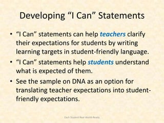Developing “I Can” Statements
• “I Can” statements can help teachers clarify
  their expectations for students by writing
  learning targets in student-friendly language.
• “I Can” statements help students understand
  what is expected of them.
• See the sample on DNA as an option for
  translating teacher expectations into student-
  friendly expectations.

                  Each Student Real-World-Ready
 