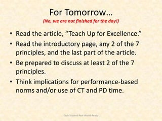 For Tomorrow…
           (No, we are not finished for the day!)

• Read the article, “Teach Up for Excellence.”
• Read the introductory page, any 2 of the 7
  principles, and the last part of the article.
• Be prepared to discuss at least 2 of the 7
  principles.
• Think implications for performance-based
  norms and/or use of CT and PD time.


                     Each Student Real-World-Ready
 