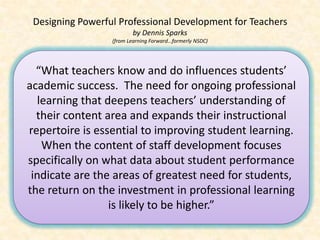 Designing Powerful Professional Development for Teachers
                         by Dennis Sparks
                  (from Learning Forward…formerly NSDC)




  “What teachers know and do influences students’
academic success. The need for ongoing professional
  learning that deepens teachers’ understanding of
  their content area and expands their instructional
repertoire is essential to improving student learning.
   When the content of staff development focuses
specifically on what data about student performance
 indicate are the areas of greatest need for students,
the return on the investment in professional learning
                 is likely to be higher.”
 