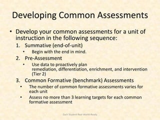 Developing Common Assessments
• Develop your common assessments for a unit of
  instruction in the following sequence:
  1. Summative (end-of-unit)
       •    Begin with the end in mind.
  2. Pre-Assessment
       •    Use data to proactively plan
            remediation, differentiation, enrichment, and intervention
            (Tier 2)
  3. Common Formative (benchmark) Assessments
   •       The number of common formative assessments varies for
           each unit
   •       Assess no more than 3 learning targets for each common
           formative assessment

                           Each Student Real-World-Ready
 