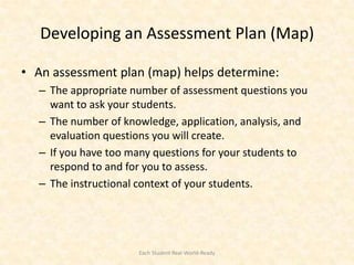Developing an Assessment Plan (Map)

• An assessment plan (map) helps determine:
  – The appropriate number of assessment questions you
    want to ask your students.
  – The number of knowledge, application, analysis, and
    evaluation questions you will create.
  – If you have too many questions for your students to
    respond to and for you to assess.
  – The instructional context of your students.




                     Each Student Real-World-Ready
 