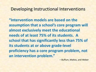 Developing Instructional Interventions

“Intervention models are based on the
assumption that a school’s core program will
almost exclusively meet the educational
needs of at least 75% of its students. A
school that has significantly less than 75% of
its students at or above grade-level
proficiency has a core program problem, not
an intervention problem.”
                             —Buffum, Mattos, and Weber
 