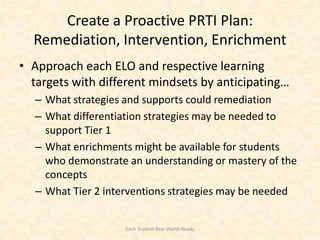Create a Proactive PRTI Plan:
  Remediation, Intervention, Enrichment
• Approach each ELO and respective learning
  targets with different mindsets by anticipating…
  – What strategies and supports could remediation
  – What differentiation strategies may be needed to
    support Tier 1
  – What enrichments might be available for students
    who demonstrate an understanding or mastery of the
    concepts
  – What Tier 2 interventions strategies may be needed


                   Each Student Real-World-Ready
 