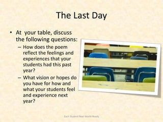 The Last Day
• At your table, discuss
  the following questions:
   – How does the poem
     reflect the feelings and
     experiences that your
     students had this past
     year?
   – What vision or hopes do
     you have for how and
     what your students feel
     and experience next
     year?

                       Each Student Real-World-Ready
 