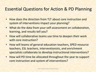 Essential Questions for Action & PD Planning

• How does the direction from TLT about core instruction and
  system of interventions impact your planning?
• What do the data from your self-assessment on collaboration,
  learning, and results tell you?
• How will collaborative teams use time to deepen their work
  with core instruction?
• How will teams of general education teachers, SPED resource
  teachers, ESL teachers, interventionists, and enrichment
  specialists collaborate to develop instructional interventions?
• How will PD time be allocated throughout the year to support
  core instruction and system of interventions?

                        Each Student Real-World-Ready
 