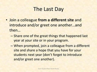 The Last Day
• Join a colleague from a different site and
  introduce and/or greet one another…and
  then…
  – Share one of the great things that happened last
    year at your site or in your program.
  – When prompted, join a colleague from a different
    site and share a hope that you have for your
    students next year (don’t forget to introduce
    and/or greet one another).

                   Each Student Real-World-Ready
 