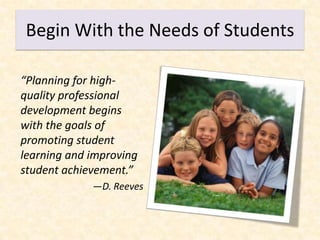 Begin With the Needs of Students

“Planning for high-
quality professional
development begins
with the goals of
promoting student
learning and improving
student achievement.”
             —D. Reeves
 
