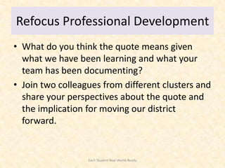Refocus Professional Development
• What do you think the quote means given
  what we have been learning and what your
  team has been documenting?
• Join two colleagues from different clusters and
  share your perspectives about the quote and
  the implication for moving our district
  forward.


                  Each Student Real-World-Ready
 