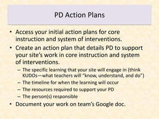 PD Action Plans

• Access your initial action plans for core
  instruction and system of interventions.
• Create an action plan that details PD to support
  your site’s work in core instruction and system
  of interventions.
  – The specific learning that your site will engage in (think
    KUDOs—what teachers will “know, understand, and do”)
  – The timeline for when the learning will occur
  – The resources required to support your PD
  – The person(s) responsible
• Document your work on team’s Google doc.
 