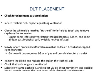 DLT PLACEMENT
• Check for placement by auscultation
• Inflate tracheal cuff- expect equal lung ventilation
• Clamp the white side (marked "tracheal" for left-sided tube) and remove
cap from the connector
– Expect some left sided ventilation through bronchial lumen, and some
air leak past bronchial cuff, which is not yet inflated
• Slowly inflate bronchial cuff until minimal or no leak is heard at uncapped
right connector
– Go slow- it only requires 1-3 cc of gas and bronchial rupture is a risk
• Remove the clamp and replace the cap on the tracheal side
• Check that both lungs are ventilated
• Selectively clamp each side, and expect visible chest movement and audible
 