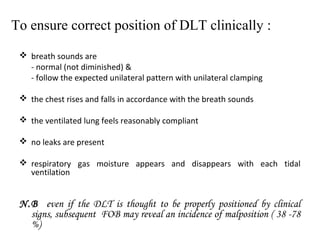 To ensure correct position of DLT clinically :
 breath sounds are
- normal (not diminished) &
- follow the expected unilateral pattern with unilateral clamping
 the chest rises and falls in accordance with the breath sounds
 the ventilated lung feels reasonably compliant
 no leaks are present
 respiratory gas moisture appears and disappears with each tidal
ventilation
N.B even if the DLT is thought to be properly positioned by clinical
signs, subsequent FOB may reveal an incidence of malposition ( 38 -78
%)
 