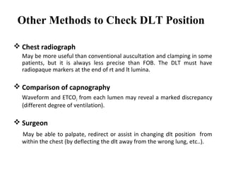 Other Methods to Check DLT Position
 Chest radiograph
May be more useful than conventional auscultation and clamping in some
patients, but it is always less precise than FOB. The DLT must have
radiopaque markers at the end of rt and lt lumina.
 Comparison of capnography
Waveform and ETCO2 from each lumen may reveal a marked discrepancy
(different degree of ventilation).
 Surgeon
May be able to palpate, redirect or assist in changing dlt position from
within the chest (by deflecting the dlt away from the wrong lung, etc..).
 