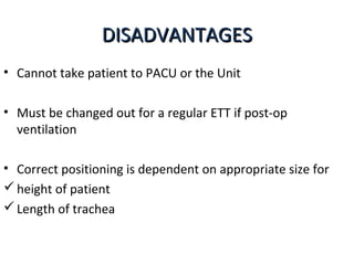 DISADVANTAGESDISADVANTAGES
• Cannot take patient to PACU or the Unit
• Must be changed out for a regular ETT if post-op
ventilation
• Correct positioning is dependent on appropriate size for
height of patient
Length of trachea
 