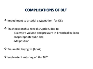 COMPLICATIONS OF DLTCOMPLICATIONS OF DLT
 Impediment to arterial oxygenation for OLV
 Tracheobronchial tree disruption, due to
-Excessive volume and pressure in bronchial balloon
-Inappropriate tube size
-Malposition
 Traumatic laryngitis (hook)
 Inadvertent suturing of the DLT
 