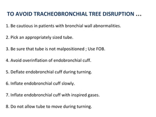 TO AVOID TRACHEOBRONCHIAL TREE DISRUPTION …
1. Be cautious in patients with bronchial wall abnormalities.
2. Pick an appropriately sized tube.
3. Be sure that tube is not malpositioned ; Use FOB.
4. Avoid overinflation of endobronchial cuff.
5. Deflate endobronchial cuff during turning.
6. Inflate endobronchial cuff slowly.
7. Inflate endobronchial cuff with inspired gases.
8. Do not allow tube to move during turning.
 