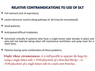 RELATIVE CONTRAINDICATIONS TO USE OF DLTRELATIVE CONTRAINDICATIONS TO USE OF DLT
 Full stomach (risk of aspiration);
 Lesion (stricture, tumor) along pathway of dlt (may be traumatized);
 Small patients;
 Anticipated difficult intubation;
 Extremely critically ill patients who have a single-lumen tube already in place and
who will not tolerate being taken off mechanical ventilation and peep even for a
short time;
 Patients having some combination of these problems.
Under these circumstances, it is still possible to separate the lungs by :
-using a single-lumen tube + FOB placement of a bronchial blocker ; or
-FOB placement of a single-lumen tube in a main stem bronchus.
 