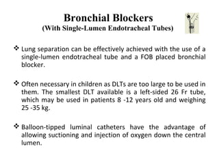 Bronchial Blockers
(With Single-Lumen Endotracheal Tubes)
 Lung separation can be effectively achieved with the use of a
single-lumen endotracheal tube and a FOB placed bronchial
blocker.
 Often necessary in children as DLTs are too large to be used in
them. The smallest DLT available is a left-sided 26 Fr tube,
which may be used in patients 8 -12 years old and weighing
25 -35 kg.
 Balloon-tipped luminal catheters have the advantage of
allowing suctioning and injection of oxygen down the central
lumen.
 
