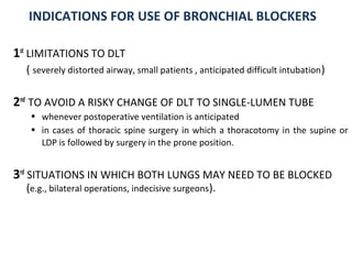 INDICATIONS FOR USE OF BRONCHIAL BLOCKERS
1st
LIMITATIONS TO DLT
( severely distorted airway, small patients , anticipated difficult intubation)
2nd
TO AVOID A RISKY CHANGE OF DLT TO SINGLE-LUMEN TUBE
• whenever postoperative ventilation is anticipated
• in cases of thoracic spine surgery in which a thoracotomy in the supine or
LDP is followed by surgery in the prone position.
3rd
SITUATIONS IN WHICH BOTH LUNGS MAY NEED TO BE BLOCKED
(e.g., bilateral operations, indecisive surgeons).
 