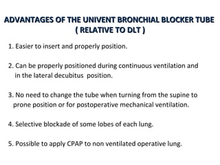 ADVANTAGES OF THE UNIVENT BRONCHIAL BLOCKER TUBEADVANTAGES OF THE UNIVENT BRONCHIAL BLOCKER TUBE
( RELATIVE TO DLT )( RELATIVE TO DLT )
1. Easier to insert and properly position.
2. Can be properly positioned during continuous ventilation and
in the lateral decubitus position.
3. No need to change the tube when turning from the supine to
prone position or for postoperative mechanical ventilation.
4. Selective blockade of some lobes of each lung.
5. Possible to apply CPAP to non ventilated operative lung.
 