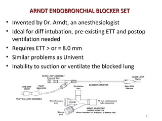 ARNDT ENDOBRONCHIAL BLOCKER SETARNDT ENDOBRONCHIAL BLOCKER SET
• Invented by Dr. Arndt, an anesthesiologist
• Ideal for diff intubation, pre-existing ETT and postop
ventilation needed
• Requires ETT > or = 8.0 mm
• Similar problems as Univent
• Inability to suction or ventilate the blocked lung
 