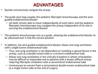 ADVANTAGESADVANTAGES
• Quickly and precisely navigate the airway
• The guide wire loop couples the pediatric fiberoptic bronchoscope and the wire-
guided endobronchial blocker
– yet both remain able to move independently of each other and the pediatric
fiberoptic bronchoscope may navigate the airway independent of its role in
carrying the endobronchial blocker
• The pediatric bronchoscope acts as a guide, allowing the endobronchial blocker to
be advanced over it into the correct position
• In addition, the wire-guided endobronchial blocker allows one-lung ventilation
with a single-lumen endotracheal tube
– Thus, one-lung ventilation is not dependent on installing a special device in the
airway, such as a double-lumen tube or a Univent endotracheal tube
– Allows one-lung ventilation in the critically ill patient in whom reintubation
may be difficult or impossible and in patients with a known difficult airway
requiring fiberoptic intubation with a conventional endotracheal tube
– Unnecessary to convert from a conventional double-lumen endotracheal tube
to a single-lumen tube at the end of surgery
 