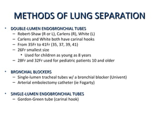 METHODS OF LUNG SEPARATIONMETHODS OF LUNG SEPARATION
• DOUBLE-LUMEN ENDOBRONCHIAL TUBESDOUBLE-LUMEN ENDOBRONCHIAL TUBES
– Robert-Shaw (R or L), Carlens (R), White (L)
– Carlens and White both have carinal hooks
– From 35Fr to 41Fr (35, 37, 39, 41)
– 26Fr smallest size
• Used for children as young as 8 years
– 28Fr and 32Fr used for pediatric patients 10 and older
• BRONCHIAL BLOCKERSBRONCHIAL BLOCKERS
– Single-lumen tracheal tubes w/ a bronchial blocker (Univent)
– Arterial embolectomy catheter (ie Fogarty)
• SINGLE-LUMEN ENDOBRONCHIAL TUBESSINGLE-LUMEN ENDOBRONCHIAL TUBES
– Gordon-Green tube (carinal hook)
 