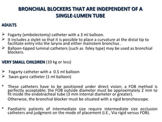 BRONCHIAL BLOCKERS THAT ARE INDEPENDENT OF ABRONCHIAL BLOCKERS THAT ARE INDEPENDENT OF A
SINGLE-LUMEN TUBESINGLE-LUMEN TUBE
ADULTSADULTS
 Fogarty (embolectomy) catheter with a 3 ml balloon.
 It includes a stylet so that it is possible to place a curvature at the distal tip to
facilitate entry into the larynx and either mainstem bronchus .
 Balloon-tipped luminal catheters (such as foley type) may be used as bronchial
blockers.
VERY SMALL CHILDRENVERY SMALL CHILDREN (10 kg or less)
 Fogarty catheter with a 0.5 ml balloon
 Swan-ganz catheter (1 ml balloon)
* These catheters have to be positioned under direct vision; a FOB method is
perfectly acceptable; the FOB outside diameter must be approximately 2 mm to
fit inside the endotracheal tube (3 mm internal diameter or greater).
Otherwise, the bronchial blocker must be situated with a rigid bronchoscope.
* Paediatric patients of intermediate size require intermediate size occlusion
catheters and judgment on the mode of placement (i.E., Via rigid versus FOB).
 