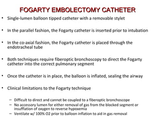 FOGARTY EMBOLECTOMY CATHETERFOGARTY EMBOLECTOMY CATHETER
• Single-lumen balloon tipped catheter with a removable stylet
• In the parallel fashion, the Fogarty catheter is inserted prior to intubation
• In the co-axial fashion, the Fogarty catheter is placed through the
endotracheal tube
• Both techniques require fiberoptic bronchoscopy to direct the Fogarty
catheter into the correct pulmonary segment
• Once the catheter is in place, the balloon is inflated, sealing the airway
• Clinical limitations to the Fogarty technique
– Difficult to direct and cannot be coupled to a fiberoptic bronchoscope
– No accessory lumen for either removal of gas from the blocked segment or
insufflation of oxygen to reverse hypoxemia
– Ventilate w/ 100% O2 prior to balloon inflation to aid in gas removal
 