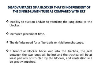 DISADVANTAGES OF A BLOCKER THAT IS INDEPENDENT OFDISADVANTAGES OF A BLOCKER THAT IS INDEPENDENT OF
THE SINGLE-LUMEN TUBE AS COMPARED WITH DLTTHE SINGLE-LUMEN TUBE AS COMPARED WITH DLT
 Inability to suction and/or to ventilate the lung distal to the
blocker.
 Increased placement time.
 The definite need for a fiberoptic or rigid bronchoscope.
 If bronchial blocker backs out into the trachea, the seal
between the two lungs will be lost and the trachea will be at
least partially obstructed by the blocker, and ventilation will
be greatly impaired.
 
