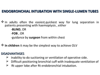 ENDOBRONCHIAL INTUBATION WITH SINGLE-LUMEN TUBESENDOBRONCHIAL INTUBATION WITH SINGLE-LUMEN TUBES
 In adults often the easiest,quickest way for lung separation in
patients presenting with haemoptysis , either
-BLIND, OR
-FOB , OR
-guidance by surgeon from within chest
 In children it may be the simplest way to achieve OLV
DISADVANTAGESDISADVANTAGES
 Inability to do suctioning or ventilation of operative side.
 Difficult positioning bronchial cuff with inadequate ventilation of
 Rt upper lobe after Rt endobronchial intubation.
 