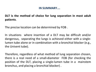 IN SUMMARY….
DLT is the method of choice for lung separation in most adult
patients.
The precise location can be determined by FOB .
In situations where insertion of a DLT may be difficult and/or
dangerous, separating the lungs is achieved either with a single-
lumen tube alone or in combination with a bronchial blocker (e.g.,
the Univent tube).
Therefore, regardless of what method of lung separation chosen,
there is a real need of a small-diameter FOB (for checking the
position of the DLT, placing a single-lumen tube in a mainstem
bronchus, and placing a bronchial blocker) .
 