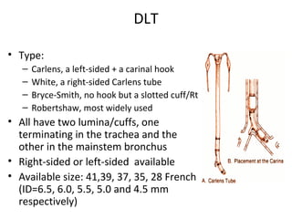 DLT
• Type:
– Carlens, a left-sided + a carinal hook
– White, a right-sided Carlens tube
– Bryce-Smith, no hook but a slotted cuff/Rt
– Robertshaw, most widely used
• All have two lumina/cuffs, one
terminating in the trachea and the
other in the mainstem bronchus
• Right-sided or left-sided available
• Available size: 41,39, 37, 35, 28 French
(ID=6.5, 6.0, 5.5, 5.0 and 4.5 mm
respectively)
 