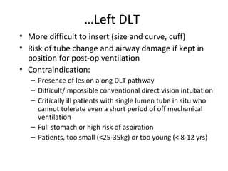 …Left DLT
• More difficult to insert (size and curve, cuff)
• Risk of tube change and airway damage if kept in
position for post-op ventilation
• Contraindication:
– Presence of lesion along DLT pathway
– Difficult/impossible conventional direct vision intubation
– Critically ill patients with single lumen tube in situ who
cannot tolerate even a short period of off mechanical
ventilation
– Full stomach or high risk of aspiration
– Patients, too small (<25-35kg) or too young (< 8-12 yrs)
 