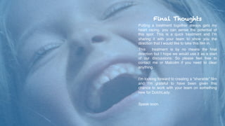 Final Thoughts
Putting a treatment together always gets my
heart racing, you can sense the potential of
this spot. This is a quick treatment and I’m
sharing it with your team to show you the
direction that I would like to take this ﬁlm in.
This treatment is by no means the ﬁnal
direction but I hope we would use it as a start
of our discussions. So please feel free to
contact me or Malcolm if you need to clear
anything.
I’m looking forward to creating a “sharable” ﬁlm
and I’m grateful to have been given this
chance to work with your team on something
new for DutchLady.
Speak soon.
!
 