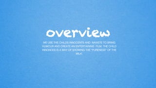 overview
WE USE THE CHILDS INNOCENTS AND NAIVETE TO BRING
HUMOUR AND CREATE AN ENTERTAINING FILM. THE CHILD
INNONCES IS A WAY OF SHOWING THE “PURENESS” OF THE
MILK. !
 
