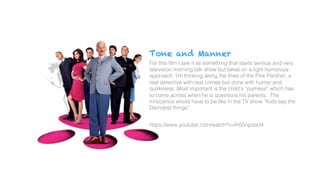 Tone and Manner
For this ﬁlm I see it as something that starts serious and very
television morning talk show but takes on a light humorous
approach. I’m thinking along the lines of the Pink Panther, a
real detective with real crimes but done with humor and
quirkiness. Most important is the child’s “purness” which has
to come across when he is questions his parents. The
innocence would have to be like in the TV show “Kids say the
Darndest things”.!
!
https://www.youtube.com/watch?v=fn50npdarI4!
!
 