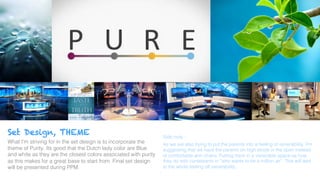 Set Design, THEME
What I’m striving for in the set design is to incorporate the
theme of Purity. Its good that the Dutch lady color are Blue
and white as they are the closest colors associated with purity
as this makes for a great base to start from. Final set design
will be presented during PPM. !
!
Side note :!
As we are also trying to put the parents into a feeling of venerability. I’m
suggesting that we have the parents on high stools in the open instead
of comfortable arm chairs. Putting them in a venerable space as how
they do with contestants in “who wants to be a million air”. This will add
to the whole feeling off venerability.. !
 