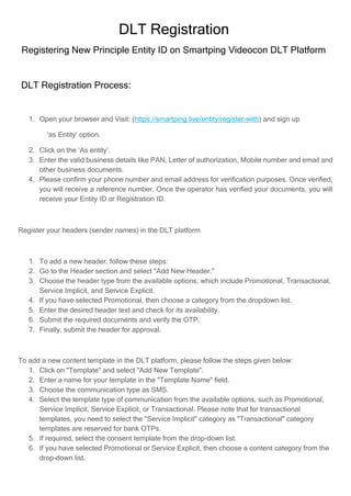 DLT Registration
Registering New Principle Entity ID on Smartping Videocon DLT Platform
DLT Registration Process:
1. Open your browser and Visit: (https://smartping.live/entity/register-with) and sign up
‘as Entity’ option.
2. Click on the ‘As entity’.
3. Enter the valid business details like PAN, Letter of authorization, Mobile number and email and
other business documents.
4. Please confirm your phone number and email address for verification purposes. Once verified,
you will receive a reference number. Once the operator has verified your documents, you will
receive your Entity ID or Registration ID.
Register your headers (sender names) in the DLT platform
1. To add a new header, follow these steps:
2. Go to the Header section and select "Add New Header."
3. Choose the header type from the available options, which include Promotional, Transactional,
Service Implicit, and Service Explicit.
4. If you have selected Promotional, then choose a category from the dropdown list.
5. Enter the desired header text and check for its availability.
6. Submit the required documents and verify the OTP.
7. Finally, submit the header for approval.
To add a new content template in the DLT platform, please follow the steps given below:
1. Click on "Template" and select "Add New Template".
2. Enter a name for your template in the "Template Name" field.
3. Choose the communication type as SMS.
4. Select the template type of communication from the available options, such as Promotional,
Service Implicit, Service Explicit, or Transactional. Please note that for transactional
templates, you need to select the "Service Implicit" category as "Transactional" category
templates are reserved for bank OTPs.
5. If required, select the consent template from the drop-down list.
6. If you have selected Promotional or Service Explicit, then choose a content category from the
drop-down list.
 