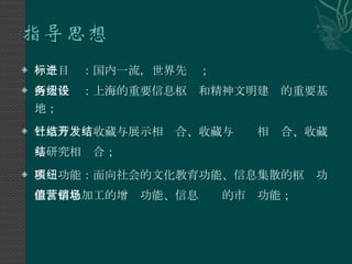一个目标：国内一流，世界先进； 两大任务：上海的重要信息枢纽和精神文明建设的重要基地； 三点方针：收藏与展示相结合、收藏与开发相结合、收藏与研究相结合； 四项功能：面向社会的文化教育功能、信息集散的枢纽功能、信息加工的增值功能、信息营销的市场功能； 