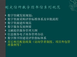 数字馆藏发展规划； 数字资源采购评价标准体系及审批流程 数字资源建库规范 数字服务发展纲要 文献提供服务管理大纲 信息服务电子商务管理办法 数字图书馆建设评价指标体系 其它相关配套政策（访问学者制度、项目外包管理条例等） 