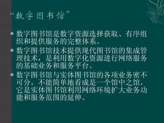数字图书馆是数字资源选择获取、有序组织和提供服务的完整体系。 数字图书馆技术提供现代图书馆的集成管理技术，是利用数字化资源进行网络服务的基础业务和服务平台。 数字图书馆与实体图书馆的各项业务密不可分，不能简单地看成是一个馆中之馆，它是实体图书馆利用网络环境扩大业务功能和服务范围的延伸。  