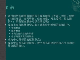通过网络实现图书馆的所有现有服务（查询、预约、续借、馆际互借、参考咨询、信息检索、网上委托、原文提供）；所有馆内服务可以自助实现； 成为上海市民终身学习的首选和特色鲜明的知识门户； 资源整合 服务整合 各类信息产品的知识库 电子商务实现信息服务 成为中心图书馆的枢纽节点； 成为中国图书馆学研究、数字图书馆建设的核心节点和对外交流的窗口。 