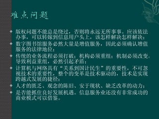 版权问题不能总是绕过，否则将永远无所事事。应该依法办事，可以转嫁到信息用户头上，该怎样解决怎样解决； 数字图书馆服务必然大量是增值服务，因此必须确认增值服务的法律地位； 传统的业务流程必须打破；机构必须重组；机制必须改变。导致利益重组，必然引起矛盾； 计算机与网络具有“关系到国计民生”的重要性，不可忽视技术的重要性，整个的变革是技术驱动的，技术是实现跨越式发展的捷径； 人才的匮乏、观念的陈旧、安于现状、缺乏改革的动力； 是否能抓住良好发展机遇。信息服务业还没有非常成功的商业模式可以借鉴。 