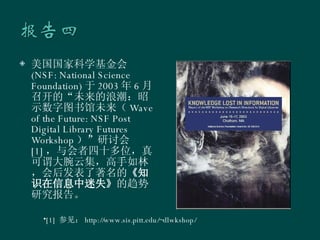 美国国家科学基金会 (NSF: National Science Foundation) 于 2003 年 6 月召开的“未来的浪潮：昭示数字图书馆未来（ Wave of the Future: NSF Post Digital Library Futures Workshop ）”研讨会 [1] ，与会者四十多位，真可谓大腕云集，高手如林，会后发表了著名的 《知识在信息中迷失》 的趋势研究报告。  [1]  参见： http://www.sis.pitt.edu/~dlwkshop/ 