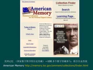 美国记忆 （国家数字图书馆历史馆藏） --100 多个数字馆藏参与，联合目录查找 American Memory  http://memory.loc.gov/ammem/collections/finder.html 