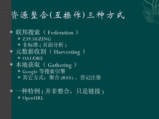 联邦搜索（ Federation ） Z39.50/ZING 非标准 ( 页面分析 ) 元数据收割（ Harvesting ） OAI/ORE 本地获取（ Gathering ） Google 等搜索引擎 其它方式：聚合 (RSS) 、登记注册 一种特例 ( 并非整合，只是链接 ) OpenURL 