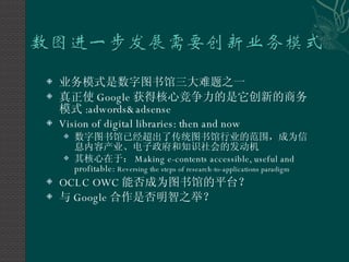 业务模式是数字图书馆三大难题之一 真正使 Google 获得核心竞争力的是它创新的商务模式 :adwords&adsense Vision of digital libraries: then and now 数字图书馆已经超出了传统图书馆行业的范围，成为信息内容产业、电子政府和知识社会的发动机 其核心在于： Making e-contents accessible, useful and profitable:  Reversing the steps of research-to-applications paradigm OCLC OWC 能否成为图书馆的平台？ 与 Google 合作是否明智之举？ 