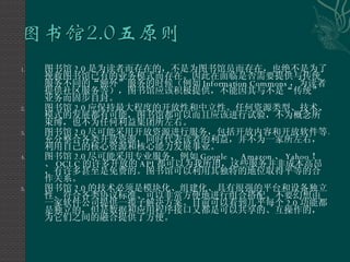 图书馆 2.0 是为读者而存在的，不是为图书馆员而存在，也绝不是为了挽救图书馆已有的业务模式而存在。因此在面临是否需要提供与传统服务不同的“额外”服务的时候（例如 Information Commons ，为读者提供社区服务等），图书馆应该积极提供，不能因其与不是“传统”业务而固步自封。 图书馆 2.0 应保持最大程度的开放性和中立性。任何资源类型、技术、模式的发展都有可能，图书馆都可以而且应该进行试验，不为概念所束缚，也不为任何利益集团所左右。 图书馆 2.0 尽可能采用开放资源进行服务，包括开放内容和开放软件等。充分整合各类开放资源，同时代表读者的利益，并不为一家所左右，利用自己的核心资源和核心能力发展事业。 图书馆 2.0 尽可能采用专业服务，例如 Google 、 Amazon 、 Yahoo ！、 OCLC 的许多开放的 API 都可以为我所用，这些服务并非成本高昂，有许多甚至是免费的。图书馆可以利用其独特的地位取得平等的合作关系。 图书馆 2.0 的技术必须是模块化、组建化、具有很强的平台和设备独立性、符合各类协议标准、可以非常方便地进行组合搭配。不要幻想由一家软件公司提供一揽子解决方案。目前可以看到几乎每个 2.0 功能都是独立的，但是数据和应用程序接口又都是可以共享的、互操作的，为它们之间的融合提供了方便。 