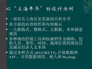 一部有关上海历史发展的百科全书 多方面的内容组织和内容揭示 一大批格式、微格式、元数据、本体描述规范 多种规范控制工具和权威档作为辅助，包括人名、事件、时间、地理位置的规范以及城市经济人文本体 通过各种方式 (RSS/METS) 开放数据和 API ，可供数据调用、嵌入和 Mashup 